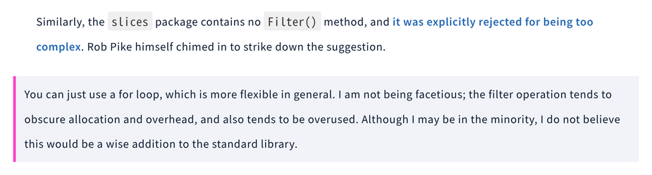 Similarly, the slices package contains no Filter() method, and it was explicitly rejected for being too complex. Rob Pike himself chimed in to strike down the suggestion.

> You can just use a for loop, which is more flexible in general. I am not being facetious; the filter operation tends to obscure allocation and overhead, and also tends to be overused. Although I may be in the minority, I do not believe this would be a wise addition to the standard library.

