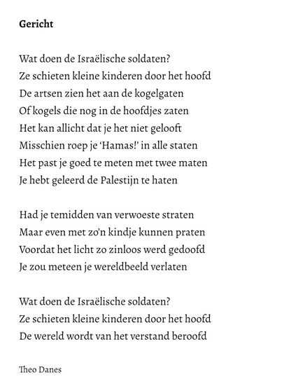 Gericht  Wat doen de Israëlische soldaten? Ze schieten kleine kinderen door het hoofd De artsen zien het aan de kogelgaten Of kogels die nog in de hoofdjes zaten Het kan allicht dat je het niet gelooft Misschien roep je ‘Hamas!’ in alle staten  Het past je goed te meten met twee maten Je hebt geleerd de Palestijn te haten  Had je temidden van verwoeste straten Maar even met zo’n kindje kunnen praten  Voordat het licht zo zinloos werd gedoofd  Je zou meteen je wereldbeeld verlaten  Wat doen de Israëlische soldaten? Ze schieten kleine kinderen door het hoofd De wereld wordt van het verstand beroofd  Theo Danes 