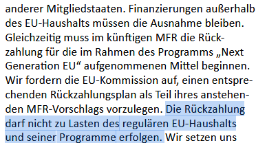 Aus dem Koialitionsvertrag: "Finanzierungen außerhalb
des EU-Haushalts müssen die Ausnahme bleiben.
Gleichzeitig muss im kiinftigen MFR die Riick-
zahlung fiir die im Rahmen des Programm , Next
Generation EU aufgenommenen Mittel beginnen.
Wir fordern die EU-Kommission auf, einen entspre-
chenden Riickzahlungsplan als Teil ihres anstehen-
den MFR Vorschlags vorzulegen. Die Rückzahlung
darf nicht zu Lasten des reguldren EU-Haushalts
und seiner Programme erfolgen."