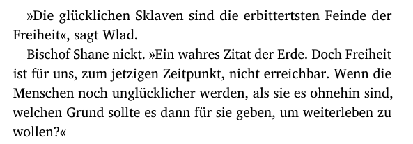 »Die glücklichen Sklaven sind die erbittertsten Feinde der
Freiheit«, sagt Wlad.
Bischof Shane nickt. »Ein wahres Zitat der Erde. Doch Freiheit
ist für uns, zum jetzigen Zeitpunkt, nicht erreichbar. Wenn die
Menschen noch unglücklicher werden, als sie es ohnehin sind,
welchen Grund sollte es dann für sie geben, um weiterleben zu
wollen?«