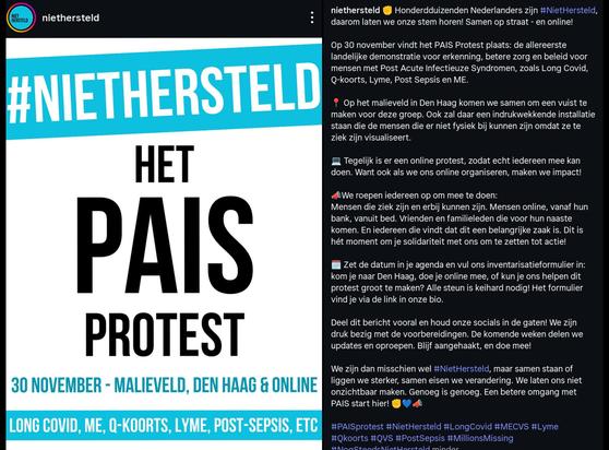 Honderdduizenden Nederlanders zijn niet hersteld . daarom laten we onze stem horen! Samen op straat - en online!

Op 30 november vindt het PAIS Protest plaats: de allereerste landelijke demonstratie voor erkenning, betere zorg en beleid voor mensen met Post Acute Infectieuze Syndromen, zoals Long Covid, Q-koorts, Lyme, Post Sepsis en ME.

Op het malieveld in Den Haag komen we samen om een vuist te maken voor deze groep. Ook zal daar een indrukwekkende installatie staan die de mensen die er niet fysiek bij kunnen zijn omdat ze te ziek zijn visualiseert.

Tegelijk is er een online protest, zodat echt iedereen mee kan doen. Want ook als we ons online organiseren, maken we impact!

We roepen iedereen op om mee te doen:
Mensen die ziek zijn en erbij kunnen zijn. Mensen online, vanaf hun bank, vanuit bed. 
Vrienden en familieleden die voor hun naaste
komen. 
En iedereen die vindt dat dit een belangrijke zaak is. 
Dit is hét moment om je solidariteit met ons om te zetten tot actie!

Deel dit bericht vooral en houd onze socials in de gaten! We zijn druk bezig met de voorbereidingen. De komende weken delen we updates en oproepen. Blijf aangehaakt, en doe mee!

We zijn dan misschien wel #NietHersteld, maar samen staan of liggen we sterker, samen eisen we verandering. We laten ons niet onzichtbaar maken. Genoeg is genoeg. Een betere omgang met PAIS start hier! 