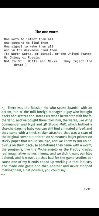 The one worm
One worm to infect them all
One command to find them
One signal to wake them all
And in the darkness bind them
(to North Korea, or Israel, or the United States
Or China, or Russia.
Not to St. Kitts and Nevis. They reject the
drama.)

>_ There was the Russian kid who spoke Spanish with an
accent, run-o’-the-mill foreign teenager, a guy who brought
packs of diskettes and, later, CDs, when he went to visit the fa-
therland, and we bought them from him, the warez, like Wing
Commander and Myst and 3D Studio MAX, which birthed a
cha-cha dancing baby you can still find animated gifs of, and
they came with a thick sticker attached that was a scan of
the original cover but printed on someone’s inkjet printer on
sticky paper that would smudge, and we knew to run an an-
tivirus on them because sometimes they came with a worm,
the programs, like the Michelangelo or the Freddy Kruger,
real imaginative names, I know, and we didn’t want our files
deleted, and it wasn’t all that bad for the game studios be-
cause one of my friends ended up working in that industry
and made one game and then another and never stopped
making them, a net positive, you could say.