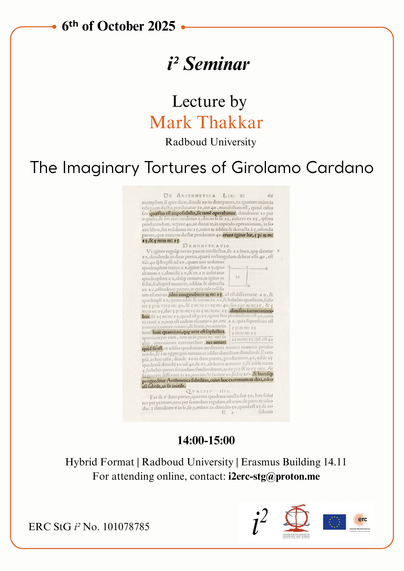 (From top to bottom)

6th of October 2025
i2 Seminar
Lecture by Mark Thakkar
Radboud University
The Imaginary Tortures of Girolamo Cardano

A picture of a printed page belonging to Cardano is displayed. Some specific passages are highlighted. 

14:00-15:00
Hybrid Format | Radboud University | Erasmus Building 14.11
For attending online, contact: i2erc-stg@proton.me

ERC StG i No. 101078785 | (And from left to right, logos of the i2 project, the Center for the History of Philosophy and Science at radboud University, and the EU Flag next to the ERC logo).