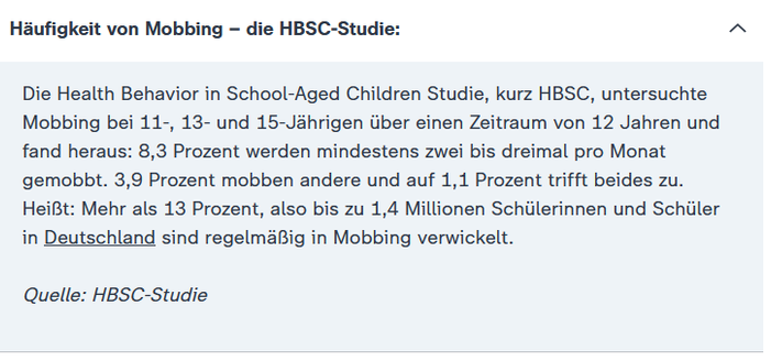 Häufigkeit von Mobbing – die HBSC-Studie:

Die Health Behavior in School-Aged Children Studie, kurz HBSC, untersuchte Mobbing bei 11-, 13- und 15-Jährigen über einen Zeitraum von 12 Jahren und fand heraus: 8,3 Prozent werden mindestens zwei bis dreimal pro Monat gemobbt. 3,9 Prozent mobben andere und auf 1,1 Prozent trifft beides zu.
Heißt: Mehr als 13 Prozent, also bis zu 1,4 Millionen Schülerinnen und Schüler in Deutschland sind regelmäßig in Mobbing verwickelt.

Quelle: HBSC-Studie