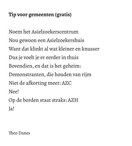 Tip voor gemeenten (gratis)  Noem het Asielzoekerscentrum  Nou gewoon een Asielzoekershuis  Want dat klinkt al wat kleiner en knusser Dus je voelt je er eerder in thuis Bovendien, en dat is het geheim: Demonstranten, die houden van rijm Niet de afkorting meer: AZC  Nee! Op de borden staat straks: AZH Ja!   Theo Danes   