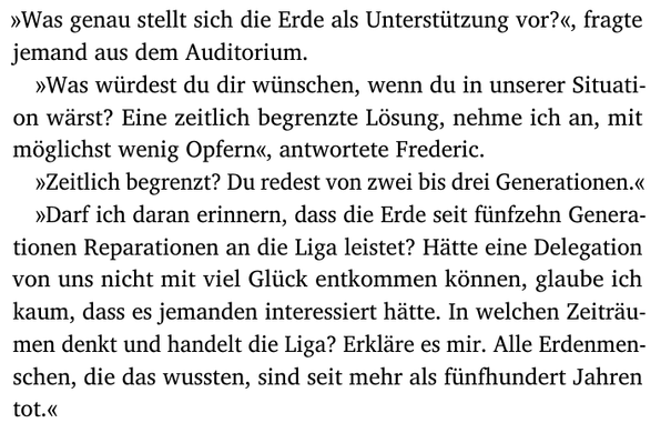 »Was genau stellt sich die Erde als Unterstützung vor?«, fragte
jemand aus dem Auditorium.
»Was würdest du dir wünschen, wenn du in unserer Situati-
on wärst? Eine zeitlich begrenzte Lösung, nehme ich an, mit
möglichst wenig Opfern«, antwortete Frederic.
»Zeitlich begrenzt? Du redest von zwei bis drei Generationen.«
»Darf ich daran erinnern, dass die Erde seit fünfzehn Genera-
tionen Reparationen an die Liga leistet? Hätte eine Delegation
von uns nicht mit viel Glück entkommen können, glaube ich
kaum, dass es jemanden interessiert hätte. In welchen Zeiträu-
men denkt und handelt die Liga? Erkläre es mir. Alle Erdenmen-
schen, die das wussten, sind seit mehr als fünfhundert Jahren
tot.«