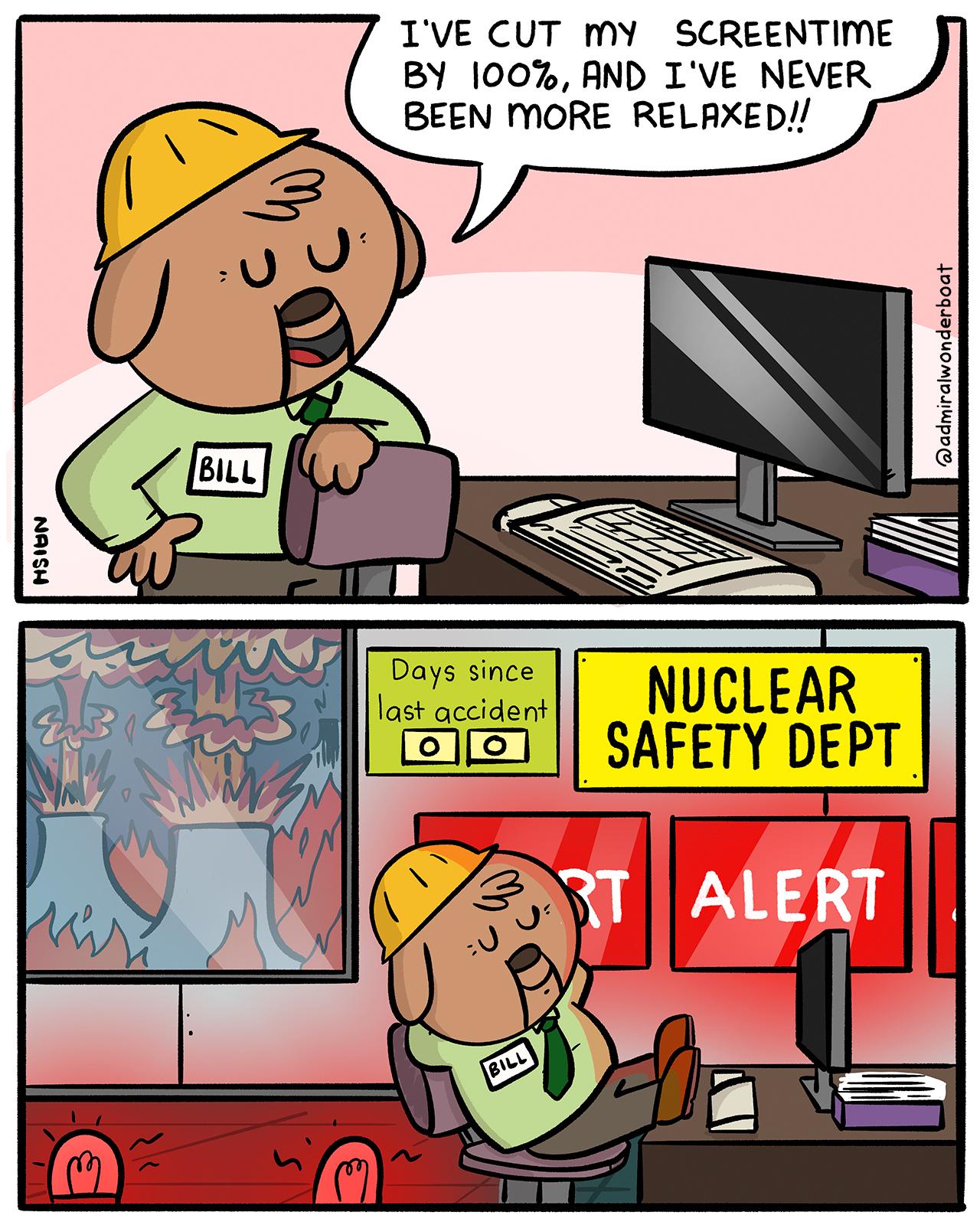 An anthropomorphic dog in a construction hat and business clothes is standing at his desk.
Bill: I've cut my screentime by 100%, and I've never been more relaxed!!
-
A sign behind him says "Nuclear Safety Dept."
Another sign: "Days since last accident: 0"
Screens are flashing ALERT
Outside the window we can see nuclear reactors melting down
He has his eyes closed and feet on the desk
