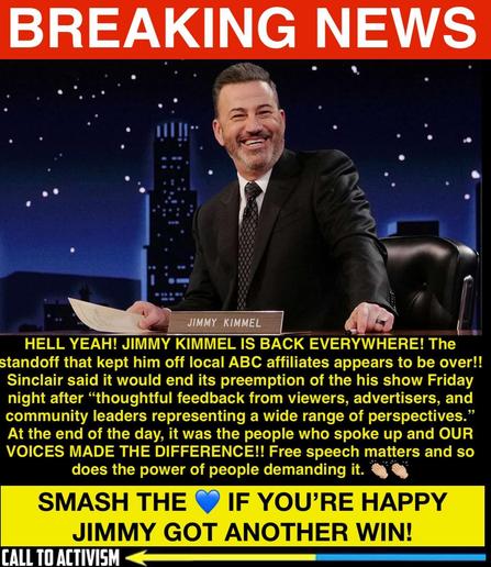 Digitally edited news-style graphic featuring Jimmy Kimmel seated at a desk with a nameplate reading "JIMMY KIMMEL." He is smiling in a suit and tie. A red “BREAKING NEWS” banner tops the image. Below, bold yellow and white text celebrates Kimmel’s return to ABC affiliates, crediting public feedback and activism for reversing Sinclair’s preemption of his show. The message emphasizes the power of collective voices and free speech. At the bottom, a blue banner urges viewers to “SMASH THE 💙” if they’re happy about Kimmel’s win, with a “CALL TO ACTIVISM” label in the corner.