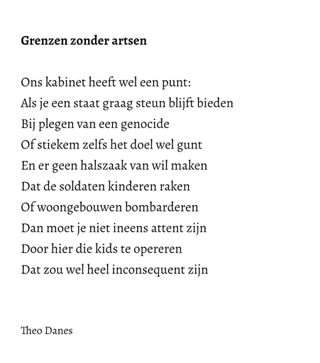 Grenzen zonder artsen  Ons kabinet heeft wel een punt: Als je een staat graag steun blijft bieden Bij plegen van een genocide Of stiekem zelfs het doel wel gunt En er geen halszaak van wil maken Dat de soldaten kinderen raken Of woongebouwen bombarderen Dan moet je niet ineens attent zijn  Door hier die kids te opereren  Dat zou wel heel inconsequent zijn     Theo Danes 