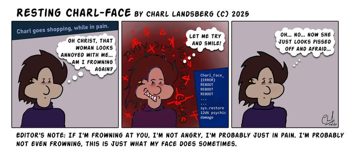 Comic by Charl Landsberg

Title: "Resting Charl-Face" by Charl Landsberg (c) 2025

Three panels.

First panel: "Charl goes shopping while in pain."
I'm standing there frowning a bit and think, "Oh Christ, that woman looks annoyed with me... Am I frowning again?"

Second panel: I say, "Let me try and smile!" All hell breaks loose as I try to smile. There are demonic symbols and the whole panel is stained red. My smile is weird and awkward. My teeth are pointed.

There is an error message like a bluescreen in the corner: "Charl Face Error. Reboot. Reboot. Reboot. Sys Restore 12d6 psychic damage."

Third panel: Me looking tired and frowning thinking, "Oh... no... now she just looks pissed off and afraid."

Editors note below: "If I'm frowning at you, I'm not angry. I'm probably just in pain. I'm probably not even frowning, this is just what my face does sometimes."