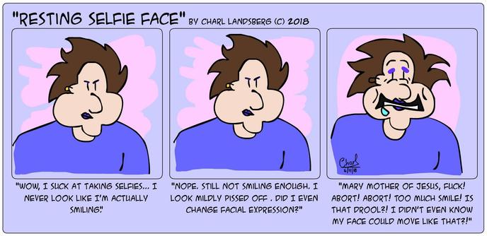 Comic by Charl Landsberg

"Resting Selfie Face" by Charl Landsberg (c) 2018

Three panels

First panel, me frowning, "Wow, I suck at taking selfies... I never look like I'm actually smiling."

Second Panel, unchanged, "Nope. Still not smiling enough. I look mildly pissed off. Did I even change facial expression?"

Third panel, I'm making a pained expression, smiling but sad, drool running from my mouth: "Mary Mother of Jesus, Fuck! Abort! Abort! Too much smile! Is that drool?! I didn't even know my face could move like that?!"