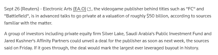 Excerpt from the linked Reuters article :
"Sept 26 (Reuters) - Electronic Arts (EA.O), the videogame publisher behind titles such as "FC" and "Battlefield", is in advanced talks to go private at a valuation of roughly $50 billion, according to sources familiar with the matter.
A group of investors including private equity firm Silver Lake, Saudi Arabia's Public Investment Fund and Jared Kushner's Affinity Partners could unveil a deal for the publisher as soon as next week, the sources said on Friday. If it goes through, the deal would mark the largest ever leveraged buyout in history."