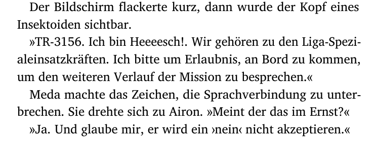 Der Bildschirm flackerte kurz, dann wurde der Kopf eines
Insektoiden sichtbar.
»TR-3156. Ich bin Heeeesch!. Wir gehören zu den Liga-Spezi-
aleinsatzkräften. Ich bitte um Erlaubnis, an Bord zu kommen,
um den weiteren Verlauf der Mission zu besprechen.«
Meda machte das Zeichen, die Sprachverbindung zu unter-
brechen. Sie drehte sich zu Airon. »Meint der das im Ernst?«
»Ja. Und glaube mir, er wird ein ›nein‹ nicht akzeptieren.«
