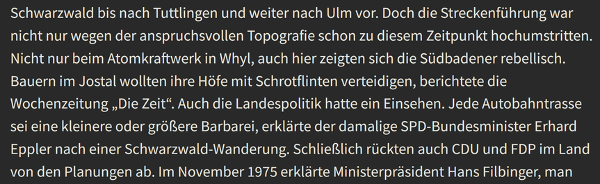 Doch die Streckenführung war nicht nur wegen der anspruchsvollen Topografie schon zu diesem Zeitpunkt hochumstritten. Nicht nur beim Atomkraftwerk in Whyl, auch hier zeigten sich die Südbadener rebellisch. Bauern im Jostal wollten ihre Höfe mit Schrotflinten verteidigen, berichtete die Wochenzeitung „Die Zeit“. Auch die Landespolitik hatte ein Einsehen. Jede Autobahntrasse sei eine kleinere oder größere Barbarei, erklärte der damalige SPD-Bundesminister Erhard Eppler nach einer Schwarzwald-Wand…