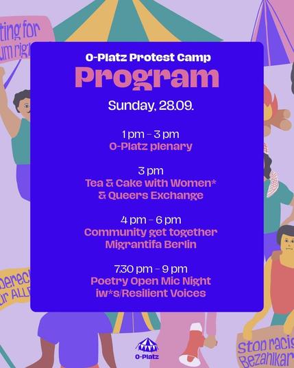 O-Platz Protest Camp
Program

Sunday, 28.09

1pm - 3pm
O-Platz plenary

3pm
Tea & Cake with Women* and Queer Exchange

4pm - 6pm
Community get together 
Migrantifa Berlin

7.30 pm - 9 pm
Poetry open mic night
iw*s/Resilient Voices
