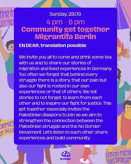 Sunday 28.09
4om - 6pm
Community get together 
Migrantifa Berlin



We invite you all to come and drink some tea with us and to share our stories of migration and lived experiences in Germany. Too often we forget that behind every struggle there is a story, that our pain but also our fight is rooted in our own experiences or that of others. We tell stories to not forget, to learn from each other and to inspire our fight for justice. This get together especially invites the Palestinian diaspora to join as we aim to strengthen the connection between the Palestinian struggle and the No Border Movement. Let's listen to each other, share experiences and build community.
