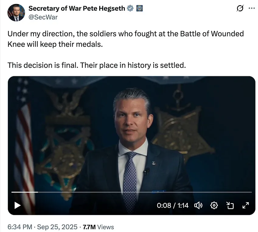 Secretary of War Pete Hegseth 2 ox @SecWar Under my direction, the soldiers who fought at the Battle of Wounded Knee will keep their medals. This decision is final. Their place in history is settled. 