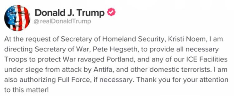 An embarrassingly stupid official message from Trump which states: "At the request of the Secretary of Homeland Security, Kirsti Noem, I am directing the Secretary of War, Pete Hegseth, to provide all neccessary Troops to protect War ravaged Portland, and any of our ICE Facilities under siege from attack by Antifa, and other domestic terrorists. I am also authorizing Full Force, if necessary. Thank you for your attention to this matter!"