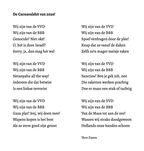De Carnavalshit van 2026!  Wij zijn van de VVD Wij zijn van de BBB  Genocide? Niet oké! O, het is door Israël? Sorry, ja, dan mag het wel  Wij zijn van de VVD Wij zijn van de BBB  Netanyahu all the way! Iedereen die dat betwist Is een linkse terrorist  Wij zijn van de VVD Wij zijn van de BBB  Gaza plat? Jeej, wij doen mee! Wapens kopen is het best Als ze eerst goed zijn getest  Wij zijn van de VVD Wij zijn van de BBB  Spoel verdragen door de plee! Knap dat ze vanaf de daken Zelfs zo’n mager meisje raken  Wij zijn van de VVD Wij zijn van de BBB Sancties? Ben je gek joh, nee Die raketten werken prachtig  Doe er maar een stuk of tachtig  Wij zijn van de VVD Wij zijn van de BBB  Van de Maas tot aan de zee! Wassen wij straks doodgewoon Hollands onze handen schoon   Theo Danes 