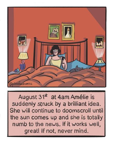 First panel: a drawing of Amélie from the Movie Amélie Poulain (Amélie from Montmartre) in her bed in her red bedroom, scrolling on her phone.
Second panel: Text saying: « August 31st at 4am Amélie is suddenly struck by a brilliant idea. She will continue to doom scroll until the sun comes up and she is totally numb to the news. If it works well, great! If not, never mind. »