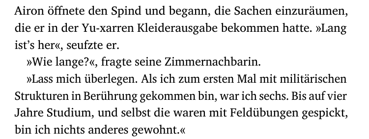Airon öffnete den Spind und begann, die Sachen einzuräumen,
die er in der Yu-xarren Kleiderausgabe bekommen hatte. »Lang
ist’s her«, seufzte er.
»Wie lange?«, fragte seine Zimmernachbarin.
»Lass mich überlegen. Als ich zum ersten Mal mit militärischen
Strukturen in Berührung gekommen bin, war ich sechs. Bis auf vier
Jahre Studium, und selbst die waren mit Feldübungen gespickt,
bin ich nichts anderes gewohnt.«