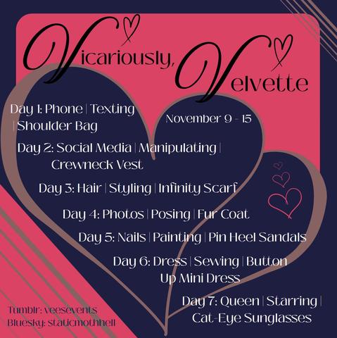 Vicariously, Velvette
November 9 - 15
Day 1: Phone | Texting | Shoulder Bag
Day 2: Social Media | Manipulating | Crewneck Vest
Day 3: Hair | Styling | Infinity Scarf
Day 4: Photos | Posing | Fur Coat
Day 5: Nails | Painting | Pin Heel Sandals
Day 6: Dress | Sewing | Button Up Mini Dress
Day 7: Queen | Starring | Cat-Eye Sunglasses

Tumblr: veesevents
Bluesky: staticmothhell