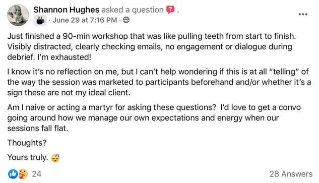 Do they want to be here? Screenshot of Facebook post by Shannon HughesShannon Hughes asked a question. "Just finished a 90-min workshop that was like pulling teeth from start to finish. Visibly distracted, clearly checking emails, no engagement or dialogue during debrief. I’m exhausted! I know it’s no reflection on me, but I can’t help wondering if this is at all “telling” of the way the session was marketed to participants beforehand and/or whether it’s a sign these are not my ideal client. Am I naive or acting a martyr for asking these questions? I’d love to get a convo going around how we manage our own expectations and energy when our sessions fall flat. Thoughts? Yours truly. Shannon Hughes"