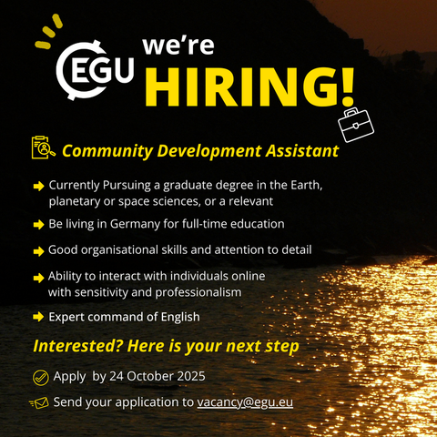 Image description: A mountain silhouette at sunset with text reading:' we’re
hiring!
Community Development Assistant
Apply  by 24 October 2025
Currently Pursuing a graduate degree in the Earth, planetary or space sciences, or a relevant
Be living in Germany for full-time education
Good organisational skills and attention to detail
Ability to interact with individuals online with sensitivity and professionalism
Expert command of English
Send your application to vacancy@egu.eu
Interested? Here is your next step  Apply  by 24 October 2025
Send your application to vacancy@egu.eu'
