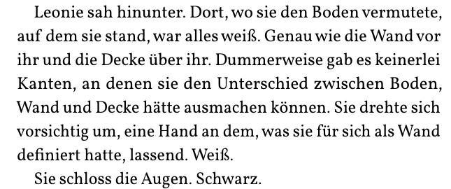 Leonie sah hinunter. Dort, wo sie den Boden vermutete,
auf dem sie stand, war alles weiß. Genau wie die Wand vor
ihr und die Decke über ihr. Dummerweise gab es keinerlei
Kanten, an denen sie den Unterschied zwischen Boden,
Wand und Decke hätte ausmachen können. Sie drehte sich
vorsichtig um, eine Hand an dem, was sie für sich als Wand
definiert hatte, lassend. Weiß.
Sie schloss die Augen. Schwarz.