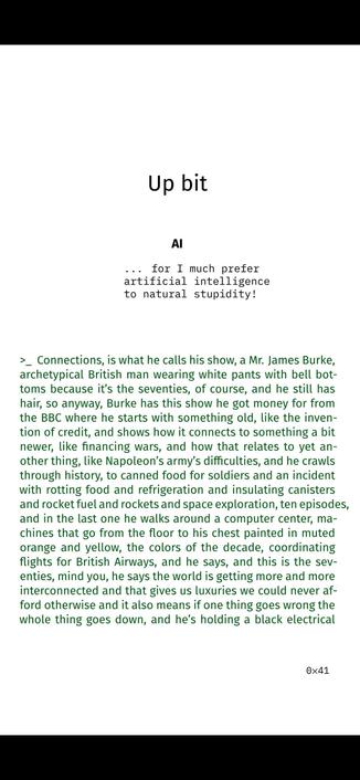 AI

... for I much prefer
artificial intelligence
to natural stupidity!

>_ Connections, is what he calls his show, a Mr. James Burke,
archetypical British man wearing white pants with bell bot-
toms because it’s the seventies, of course, and he still has
hair, so anyway, Burke has this show he got money for from
the BBC where he starts with something old, like the inven-
tion of credit, and shows how it connects to something a bit
newer, like financing wars, and how that relates to yet an-
other thing, like Napoleon’s army’s difficulties, and he crawls
through history, to canned food for soldiers and an incident
with rotting food and refrigeration and insulating canisters
and rocket fuel and rockets and space exploration, ten episodes,