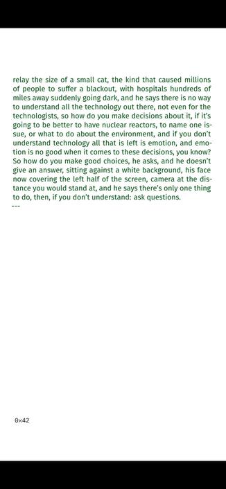 and in the last one he walks around a computer center, ma-
chines that go from the floor to his chest painted in muted
orange and yellow, the colors of the decade, coordinating
flights for British Airways, and he says, and this is the sev-
enties, mind you, he says the world is getting more and more
interconnected and that gives us luxuries we could never af-
ford otherwise and it also means if one thing goes wrong the
whole thing goes down, and he’s holding a black electrical
relay the size of a small cat, the kind that caused millions
of people to suffer a blackout, with hospitals hundreds of
miles away suddenly going dark, and he says there is no way
to understand all the technology out there, not even for the
technologists, so how do you make decisions about it, if it’s
going to be better to have nuclear reactors, to name one is-
sue, or what to do about the environment, and if you don’t
understand technology all that is left is emotion, and emo-
tion is no good when it comes to these decisions, you know?
So how do you make good choices, he asks, and he doesn’t
give an answer, sitting against a white background, his face
now covering the left half of the screen, camera at the dis-
tance you would stand at, and he says there’s only one thing
to do, then, if you don’t understand: ask questions.