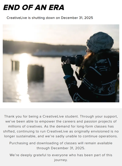 End of an era: CreativeLive is shutting down on December 31, 2025.
Photo of a woman dressed in a warm sweater and beanie, holding a camera as she glances over a lake at sunrise.
Thank you for being a CreativeLive student. Through your support, we’ve been able to empower the careers and passion projects of millions of creatives. As the demand for long-form classes has shifted, continuing to run CreativeLive as originally envisioned is no longer sustainable, and we’re sadly unable to continue o…