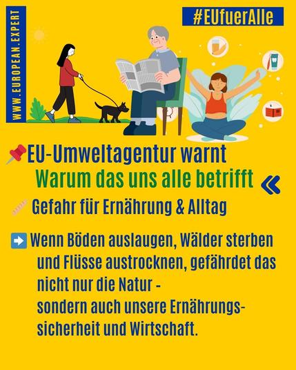 : #EUfuerlle
- A d NL, — -
*EU-Umweltagentur warnt
Warum das uns alle betrifft ¢
~ Gefahr fiir Emahrung & Alltag
£3 Wenn Boden auslaugen, Walder sterben
und Fliisse austrocknen, gefanrdet das
nicht nur die Natur -
sondern auch unsere Ernahrungs-
sicherheit und Wirtschaft.
