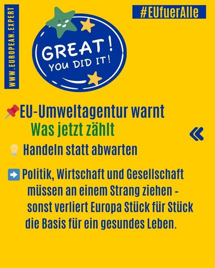 = #EUfuerhlle
= wr
: *
®EU-Umweltagentur warnt
Was Jetzt zahlt &«
~ Handeln statt abwarten
£3 Politik, Wirtschaft und Gesellschaft
miissen an einem Strang ziehen -
sonst verliert Europa Stiick fiir Stiick
die Basis fiir ein gesundes Leben.
