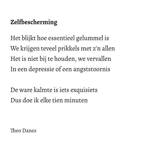 Zelfbescherming Het blijkt hoe essentieel gelummel is We krijgen teveel prikkels met z'n allen Het is niet bij te houden, we vervallen In een depressie of een angststoornis  De ware kalmte is iets exquisiets Dus doe ik elke tien minuten   Theo Danes 