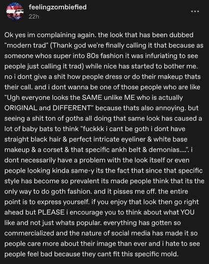 Ok yes im complaining again. the look that has been dubbed "modern trad" (Thank god we're finally calling it that because as someone whos super into 80s fashion it was infuriating to see people just calling it trad) while nice has started to bother me. no i dont give a shit how people dress or do their makeup thats their call. and i dont wanna be one of those people who are like "Ugh everyone looks the SAME unlike ME who is actually ORIGINAL and DIFFERENT" because thats also annoying. but seeing a shit ton of goths all doing that same look has caused a lot of baby bats to think "fuckkk i cant be goth i dont have straight black hair & perfect intricate eyeliner & white base makeup & a corset & that specific ankh belt & demonias....". i dont necessarily have a problem with the look itself or even people looking kinda same-y its the fact that since that specific style has become so prevalent its made people think that its the only way to do goth fashion. and it pisses me off. the entire point is to express yourself. if you enjoy that look then go right ahead but PLEASE i encourage you to think about what YOU like and not just whats popular. everything has gotten so commercialized and the nature of social media has made it so people care more about their image than ever and i hate to see people feel bad because they cant fit this specific mold.