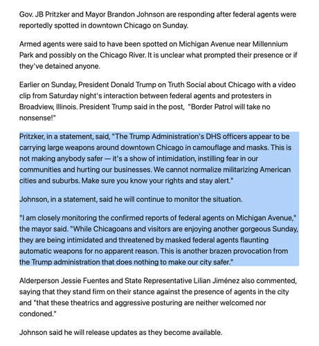 Gov. JB Pritzker and Mayor Brandon Johnson are responding after federal agents were reportedly spotted in downtown Chicago on Sunday.

Armed agents were said to have been spotted on Michigan Avenue near Millennium Park and possibly on the Chicago River. It is unclear what prompted their presence or if they've detained anyone.

Earlier on Sunday, President Donald Trump on Truth Social about Chicago with a video clip from Saturday night's interaction between federal agents and protesters in Broadview, Illinois. President Trump said in the post,  "Border Patrol will take no nonsense!"

Pritzker, in a statement, said, "The Trump Administration's DHS officers appear to be carrying large weapons around downtown Chicago in camouflage and masks. This is not making anybody safer — it's a show of intimidation, instilling fear in our communities and hurting our businesses. We cannot normalize militarizing American cities and suburbs. Make sure you know your rights and stay alert."

Johnson, in a statement, said he will continue to monitor the situation.

"I am closely monitoring the confirmed reports of federal agents on Michigan Avenue," the mayor said. "While Chicagoans and visitors are enjoying another gorgeous Sunday, they are being intimidated and threatened by masked federal agents flaunting automatic weapons for no apparent reason. This is another brazen provocation from the Trump administration that does nothing to make our city safer."