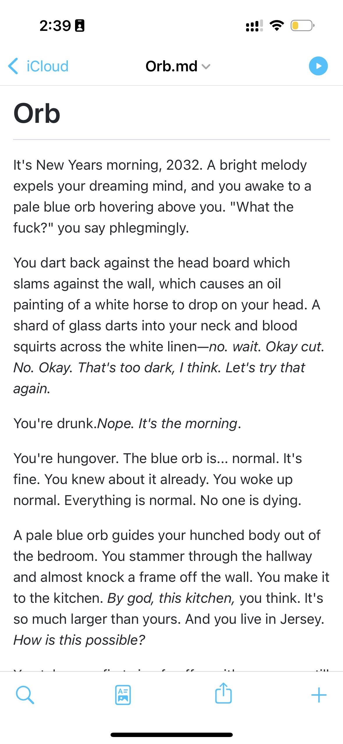 Orb Orb.md v It's New Years morning, 2032. A bright melody expels your dreaming mind, and you awake to a pale blue orb hovering above you. "What the fuck?" you say phlegmingly. You dart back against the head board which slams against the wall, which causes an oil painting of a white horse to drop on your head. A shard of glass darts into your neck and blood squirts across the white linen-no. wait. Okay cut. No. Okay. That's too dark, I think. Let's try that again. You're drunk.Nope. It's the morning. You're hungover. The blue orb is... normal. It's fine. You knew about it already. You woke up normal. Everything is normal. No one is dying. A pale blue orb guides your hunched body out of the bedroom. You stammer through the hallway and almost knock a frame off the wall. You make it to the kitchen. By god, this kitchen, you think. It's so much larger than yours. And you live in Jersey. How is this possible?