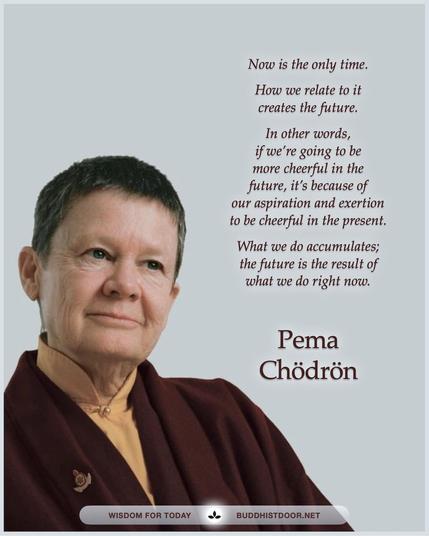 Buddhistdoor Quote for Today: 

Now is the only time. How we relate to it creates the future. In other words, if we're going to be more cheerful in the future, it's because of our aspiration and exertion to be cheerful in the present. What we do accumulates; the future is the result of what we do right now. — Pema Chödrön