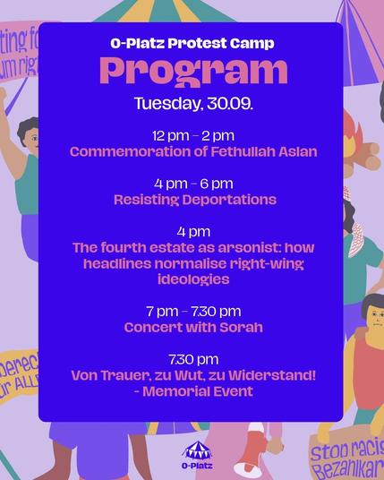 O-Platz Program 
Tuesday, 30.09

12pm- 2pm 
Commemoration of Fethullah Aslan

4pm - 6pm
Resisting Deportations

4pm
The fourth estate as arsonist: how headlines normalise right-wing ideologies

7pm - 7.30pm
Concert with Sorah

7.30pm
Von Trauer, zu Wut, zu Widerstand! 
-Memorial Event