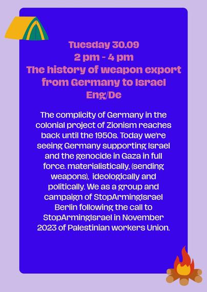 Tuesday 30.09
2 pm - 4 pm 
Presentation of the history of weapon export from Germany to Israel 


EN, DE

The complicity of Germany in the colonial project of Zionism reaches back until the 1950s. Today we're seeing Germany supporting Israel and the genocide in Gaza in full force. materialistically, (sending weapons),  ideologically and politically. We as a group and campaign of StopArmingIsrael Berlin following the call to StopArmingIsrael in November 2023 of Palestinian workers Union.