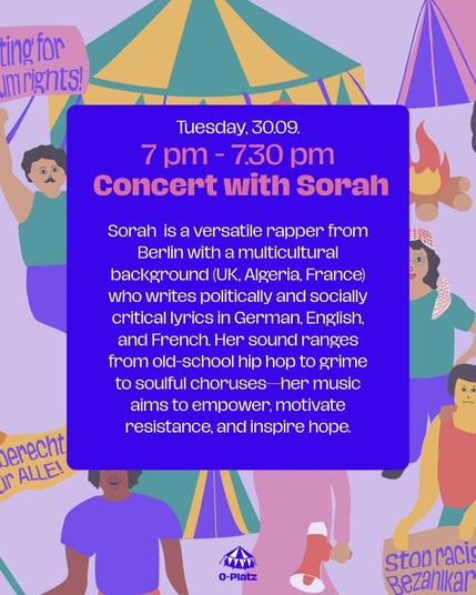 Tuesday 30.09
7pm - 7.30pm

Concert wirh Sorah

Sorah  is a versatile rapper from Berlin with a multicultural background (UK, Algeria, France) who writes politically and socially critical lyrics in German, English, and French. Her sound ranges from old-school hip hop to grime to soulful choruses—her music aims to empower, motivate resistance, and inspire hope.