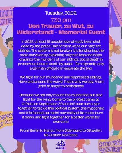 Tuesday, 30.09
7.30 pm

Von Trauer, zu Wut, zu Widerstand! - Memorial Event

In 2025 wurden bereits mindestens 16 Menschen von der Polizei erschossen. Die Hälfte davon waren migrantische Geschwister von uns. Das System ist nicht Kaputt, sondern funktioniert: Der Staat überlebt von der Ausbeutung migrantischen Lebens und organisiert die Morde an unseren Geschwistern mit. Sozialer Tod in prekären Jobs oder Tod durch eine Kugel – für Migrant*innen trennt das nur ein deutscher Beamter.

Wir kämpfen für unsere ermordeten und unterdrückten Geschwister. Hier und auf der ganzen Welt. Deshalb sagen wir: Von Trauer, zu Wut, zu Widerstand!

Denn wir trauern nicht nur um die ermordeten, sondern kämpfen für die Lebenden. Kommt am 30.09. zum Protestcamp am O-Platz und Lasst uns gemeinsam unsere Wut nutzen um dieses politische System, diese Heuchelei und diese abgefuckte rassistische Normalität an der Wurzel zu packen, zu verbrennen und gemeinsam für eine bessere Welt für alle zu kämpfen.

Von Berlin über Hanau, von Oldenburg bis Ottweiler:
No Justice, No Peace
