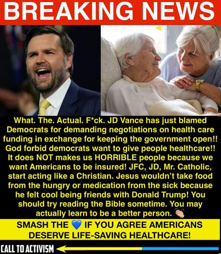 Breaking news graphic with red header reading “BREAKING NEWS.” On the left is a photo of JD Vance speaking passionately, wearing a suit and yellow tie. On the right is an elderly woman in bed being comforted by another woman holding her hand. Below, bold yellow text criticizes JD Vance for blaming Democrats over healthcare negotiations, calling out hypocrisy and pointing out that Americans deserve healthcare. A highlighted banner at the bottom reads: “SMASH THE 💙 IF YOU AGREE AMERICANS DESERVE LIFE-SAVING HEALTHCARE!” with a “Call to Activism” logo.