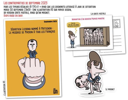 Présentation des contreparties du mois de septembre.
Une illustration A5, une carte postale et un magnet
- L'illustration A5 : Titre :  Sébastien Lecornu nommé à Matignon : le message de Macron à tous les Français
Dessin représentant une main faisant un doigt d’honneur. Le majeur est prolongé par la petite silhouette de Sébastien Lecornu en costume, bras croisés et mine sévère.
- La carte postale : Titre : Nomination d’un nouveau Premier ministre
Emmanuel Macron devant une grande armoire. À l’intérieur, alignés comme des costumes sur cintre, on voit plusieurs anciens Premiers ministres, nus, serrés les uns contre les autres.
« Bon bah… faut que je me trouve un nouveau déguisement. »
- Le Magnet : Macron enfile un déguisement de Lecornu
