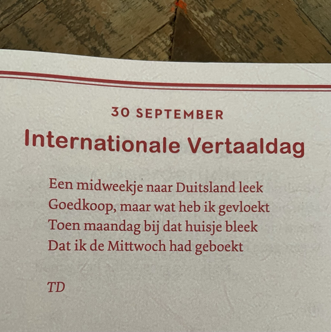 Internationale Vertaaldag  Een midweekje naar Duitsland leek Goedkoop, maar wat heb ik gevloekt Toen maandag bij dat huisje bleek Dat ik de Mittwoch had geboekt   Theo Danes
