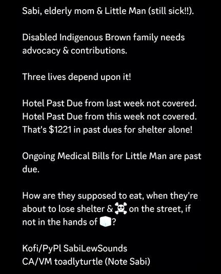 Sabi, elderly mom & Little Man (still sick!!).

Disabled Indigenous Brown family needs advocacy & contributions.

Three lives depend upon it!

Hotel Past Due from last week not covered.
Hotel Past Due from this week not covered.
That's $1221 in past dues for shelter alone!

Ongoing Medical Bills for Little Man are past due.

How are they supposed to eat, when they're about to lose shelter & ☠️ on the street, if not in the hands of 🧊?

Kofi/PyPl SabiLewSounds
CA/VM toadlyturtle (Note Sabi)