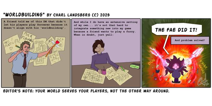 Comic by Charl Landsberg

"Worldbuilding" by Charl Landsberg (c) 2025

Three panels.

First panel is a crude drawing of that conspiracy guy meme. Behind him is a bunch of maps, and diagrams, a page that says "Milk Flavors" and "Orc Fertility". He's holding a joint in his one hand and a sailor moon style wand in his other hand as he points to the papers behind him. His eyes are red.

With text that reads "A friend told me of this DM that didn't let his players play sorcerer because it doesn't align with his 'worldbuilding'.

Second panel is a drawing of me writing on the same kinds of papers. There are maps and diagrams. There is a page that says "UWU". I'm holding a cup of coffee. I have my tongue sticking out.

With text that reads "And while I do have an extensive setting of my own... it's not that hard to integrate something new into my game because a friend wants to play a furry. When in doubt, just yell:"

Third panel is a drawing of me exploding with magic, casting two spells. Words like "UWU" and "OWO" and "FAERIE NOISES" appears in magic around me. The maps and papers and stationary goes flying. My eyes and mouth are glowing.

I yell: "THE FAE DID IT!"

With text: "And problem solved!"

Below comic: Editor's Note: "Your world serves your players not the other way around."