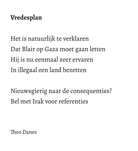 Vredesplan  Het is natuurlijk te verklaren Dat Blair op Gaza moet gaan letten Hij is nu eenmaal zeer ervaren In illegaal een land bezetten  Nieuwsgierig naar de consequenties? Bel met Irak voor referenties   Theo Danes  