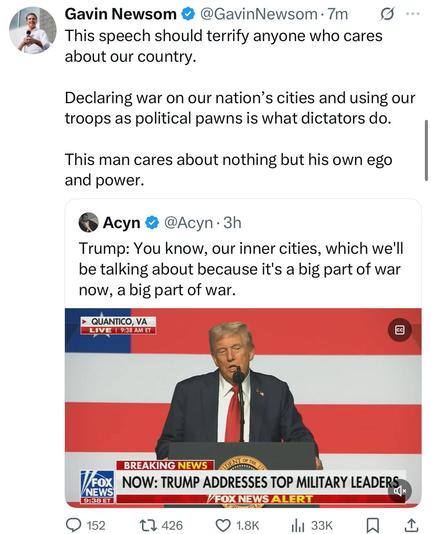 image of post from Gavin Newsome, California governor, and assumed presidential front-runner for the Democratic Party.
he quotes user Acyn, who posted a screenshot of Trump’s speech to the generals:
GAVIN NEWSOME
«This speech should terrify anyone who cares about our country.
Declaring war on our nation’s cities and using our troops as political pawns is what dictators do.
This man cares about nothing but his own ego and power.»
USER @ACYN
« Trump: You know, our inner cities, which we'll be talking about because it's a big part of war now, a big part of war.”»